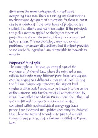 dimension the more outrageously complicated
everything becomes. There is nothing simple about the
mechanics and dynamics of projection, far from it, but it
can be understood if the lower levels of projection are
studied, i.e., etheric and real time bodies. If the principals
this yields are then applied to the higher aspects of
projection, and even dreaming, a few precious constant
factors appear. This methodology may not solve all
problems, nor answer all questions, but it at least provides
some kind of a logical and understandable framework to
work in.

Purpose Of Mind Split:
The mind split is, I believe, an integral part of the
workings of Universal Law, where the mind splits and
reflects itself into many different parts, levels and aspects,
each belonging to a different dimensional level. During
the full multi-mind-split process, the highest level
(highest subtle body) appears to be drawn into the centre
of the universe, into the Source of all consciousness, by
what I have called the Akashic Pulse. There, the influential
and conditional energies (consciousness seeds),
contained within each individual energy egg (each
person) are processed and updated according to Universal
Law. These are adjusted according to past and current
thoughts and actions, and as further modified by Karmic
Law.
 