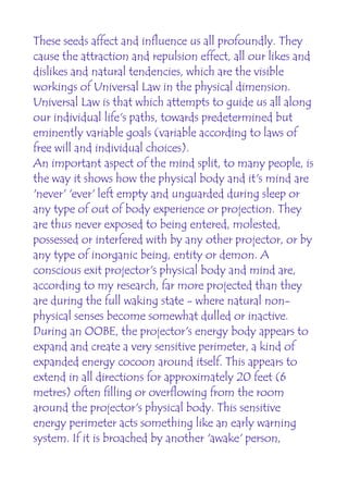 These seeds affect and influence us all profoundly. They
cause the attraction and repulsion effect, all our likes and
dislikes and natural tendencies, which are the visible
workings of Universal Law in the physical dimension.
Universal Law is that which attempts to guide us all along
our individual life's paths, towards predetermined but
eminently variable goals (variable according to laws of
free will and individual choices).
An important aspect of the mind split, to many people, is
the way it shows how the physical body and it's mind are
'never' 'ever' left empty and unguarded during sleep or
any type of out of body experience or projection. They
are thus never exposed to being entered, molested,
possessed or interfered with by any other projector, or by
any type of inorganic being, entity or demon. A
conscious exit projector's physical body and mind are,
according to my research, far more projected than they
are during the full waking state - where natural non-
physical senses become somewhat dulled or inactive.
During an OOBE, the projector's energy body appears to
expand and create a very sensitive perimeter, a kind of
expanded energy cocoon around itself. This appears to
extend in all directions for approximately 20 feet (6
metres) often filling or overflowing from the room
around the projector's physical body. This sensitive
energy perimeter acts something like an early warning
system. If it is broached by another 'awake' person,
 