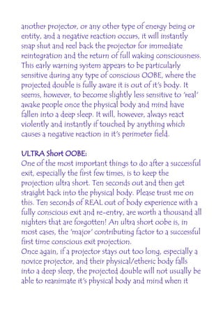 another projector, or any other type of energy being or
entity, and a negative reaction occurs, it will instantly
snap shut and reel back the projector for immediate
reintegration and the return of full waking consciousness.
This early warning system appears to be particularly
sensitive during any type of conscious OOBE, where the
projected double is fully aware it is out of it's body. It
seems, however, to become slightly less sensitive to 'real'
awake people once the physical body and mind have
fallen into a deep sleep. It will, however, always react
violently and instantly if touched by anything which
causes a negative reaction in it's perimeter field.

ULTRA Short OOBE:
One of the most important things to do after a successful
exit, especially the first few times, is to keep the
projection ultra short. Ten seconds out and then get
straight back into the physical body. Please trust me on
this. Ten seconds of REAL out of body experience with a
fully conscious exit and re-entry, are worth a thousand all
nighters that are forgotten! An ultra short oobe is, in
most cases, the 'major' contributing factor to a successful
first time conscious exit projection.
Once again, if a projector stays out too long, especially a
novice projector, and their physical/etheric body falls
into a deep sleep, the projected double will not usually be
able to reanimate it's physical body and mind when it
 