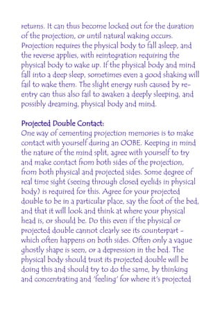 returns. It can thus become locked out for the duration
of the projection, or until natural waking occurs.
Projection requires the physical body to fall asleep, and
the reverse applies, with reintegration requiring the
physical body to wake up. If the physical body and mind
fall into a deep sleep, sometimes even a good shaking will
fail to wake them. The slight energy rush caused by re-
entry can thus also fail to awaken a deeply sleeping, and
possibly dreaming, physical body and mind.

Projected Double Contact:
One way of cementing projection memories is to make
contact with yourself during an OOBE. Keeping in mind
the nature of the mind split, agree with yourself to try
and make contact from both sides of the projection,
from both physical and projected sides. Some degree of
real time sight (seeing through closed eyelids in physical
body) is required for this. Agree for your projected
double to be in a particular place, say the foot of the bed,
and that it will look and think at where your physical
head is, or should be. Do this even if the physical or
projected double cannot clearly see its counterpart -
which often happens on both sides. Often only a vague
ghostly shape is seen, or a depression in the bed. The
physical body should trust its projected double will be
doing this and should try to do the same, by thinking
and concentrating and 'feeling' for where it's projected
 