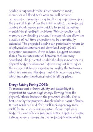 double is 'supposed' to be. Once contact is made,
memories will flood both ways and will become
cemented - making a strong and lasting impression upon
the physical brain. After the initial contact, the projected
double should move away quickly to avoid nauseating
mental/visual feedback problems. This connection and
memory downloading process, if successful, can allow the
duration of real time projections to be dramatically
extended. The projected double can periodically return to
it's physical counterpart and download (top up) it's
projection memories. If this is done, I suggest no more
than a few minutes interval between each memory
download. The projected double should also re-enter it's
physical body the moment it detects signs it is tiring, or
the moment it begins experiencing reality fluctuations -
which is a sure sign the dream mind is becoming active,
which indicates the physical mind is falling asleep.

Energy Raising During OOBE:
To increase out of body vitality and capability it is
important to have enough energy flowing from the
physical/etheric bodies to the projected double. This is
best done by the projected double while it is out of body.
It must reach out and 'feel' itself sucking energy into
itself, feeling energy rushing into it from it's physical
body. This out of body awareness action appears to create
a strong energy demand in the projected double, which
 
