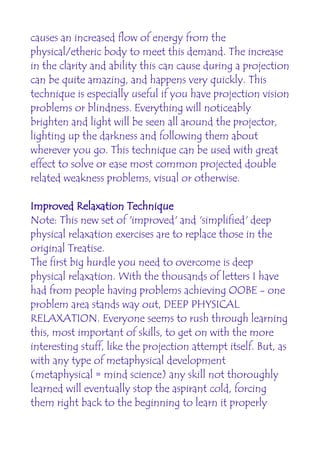 causes an increased flow of energy from the
physical/etheric body to meet this demand. The increase
in the clarity and ability this can cause during a projection
can be quite amazing, and happens very quickly. This
technique is especially useful if you have projection vision
problems or blindness. Everything will noticeably
brighten and light will be seen all around the projector,
lighting up the darkness and following them about
wherever you go. This technique can be used with great
effect to solve or ease most common projected double
related weakness problems, visual or otherwise.

Improved Relaxation Technique
Note: This new set of 'improved' and 'simplified' deep
physical relaxation exercises are to replace those in the
original Treatise.
The first big hurdle you need to overcome is deep
physical relaxation. With the thousands of letters I have
had from people having problems achieving OOBE - one
problem area stands way out, DEEP PHYSICAL
RELAXATION. Everyone seems to rush through learning
this, most important of skills, to get on with the more
interesting stuff, like the projection attempt itself. But, as
with any type of metaphysical development
(metaphysical = mind science) any skill not thoroughly
learned will eventually stop the aspirant cold, forcing
them right back to the beginning to learn it properly
 
