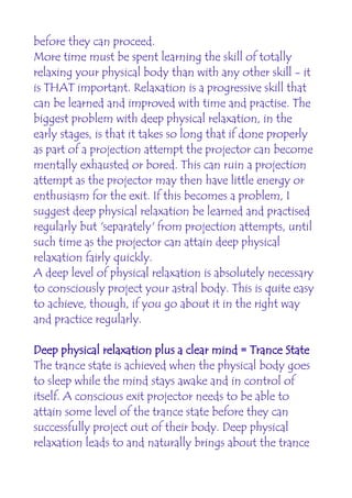 before they can proceed.
More time must be spent learning the skill of totally
relaxing your physical body than with any other skill - it
is THAT important. Relaxation is a progressive skill that
can be learned and improved with time and practise. The
biggest problem with deep physical relaxation, in the
early stages, is that it takes so long that if done properly
as part of a projection attempt the projector can become
mentally exhausted or bored. This can ruin a projection
attempt as the projector may then have little energy or
enthusiasm for the exit. If this becomes a problem, I
suggest deep physical relaxation be learned and practised
regularly but 'separately' from projection attempts, until
such time as the projector can attain deep physical
relaxation fairly quickly.
A deep level of physical relaxation is absolutely necessary
to consciously project your astral body. This is quite easy
to achieve, though, if you go about it in the right way
and practice regularly.

Deep physical relaxation plus a clear mind = Trance State
The trance state is achieved when the physical body goes
to sleep while the mind stays awake and in control of
itself. A conscious exit projector needs to be able to
attain some level of the trance state before they can
successfully project out of their body. Deep physical
relaxation leads to and naturally brings about the trance
 