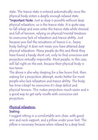 state. The trance state is entered automatically once the
physical body enters a deeply enough relaxed state.
*Important Note: Just as sleep is possible without deep
physical relaxation, so is the trance state. It is quite easy
to fall asleep and even enter the trance state while stressed
and full of tension, relying on physical/mental tiredness
to overcome lack of relaxation and trance ability. Just
because you feel the sensations of trance (i.e., heavy
body feeling) it does not mean you have attained deep
physical relaxation. Many people do this and think they
have found a handy short cut, only to find conscious exit
projection virtually impossible. Most people, in this case,
will fail right on the exit, because their physical body is
too tense.
The above is also why sleeping for a few hours first, then
waking for a projection attempt, works better for most
people who lack relaxation and trance ability. The body
has time (sleep) to overcome it's sleep deficit and
physical tension. This makes projection much easier and is
a good way to get early results with conscious exit
projection.

Physical relaxation:
Seating:
I suggest sitting in a comfortable arm chair, with good
arm and neck support, and a pillow under your feet. The
pillow is necessary because when relaxed to a deep level,
 