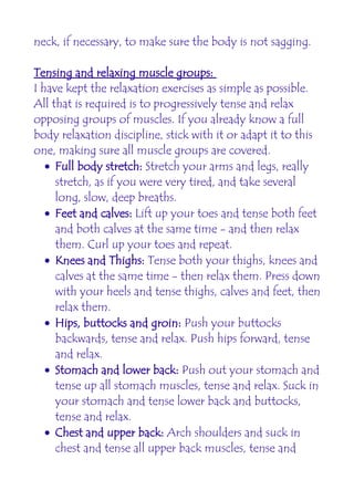 neck, if necessary, to make sure the body is not sagging.

Tensing and relaxing muscle groups:
I have kept the relaxation exercises as simple as possible.
All that is required is to progressively tense and relax
opposing groups of muscles. If you already know a full
body relaxation discipline, stick with it or adapt it to this
one, making sure all muscle groups are covered.
   • Full body stretch: Stretch your arms and legs, really
     stretch, as if you were very tired, and take several
     long, slow, deep breaths.
   • Feet and calves: Lift up your toes and tense both feet
     and both calves at the same time - and then relax
     them. Curl up your toes and repeat.
   • Knees and Thighs: Tense both your thighs, knees and
     calves at the same time - then relax them. Press down
     with your heels and tense thighs, calves and feet, then
     relax them.
   • Hips, buttocks and groin: Push your buttocks
     backwards, tense and relax. Push hips forward, tense
     and relax.
   • Stomach and lower back: Push out your stomach and
     tense up all stomach muscles, tense and relax. Suck in
     your stomach and tense lower back and buttocks,
     tense and relax.
   • Chest and upper back: Arch shoulders and suck in
     chest and tense all upper back muscles, tense and
 