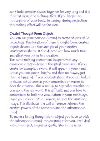 can't hold complex shapes together for very long and it is
this that causes the melting effect. If you happen to
notice parts of your body, in passing, during projection
this melting effect will not be seen.

Created Thought Form Objects
You can use your conscious mind to create objects while
projecting. The duration of these, thought form, created
objects depends on the strength of your creative
visualisation ability. It also depends on how much time
and effort you put in to a creation.
This same melting phenomena happens with any
conscious creation done in the astral dimension. If you
create for example, a sword, it will appear in your hand
just as you imagine it, briefly, and then melt away just
like the hand did. If you concentrate on it you can hold it
in shape, but as soon as your concentration wavers so
does the creation. This is similar to any other visualisation
you do in the real world. It is difficult, and you have to
concentrate to hold the visualisation in your minds eye.
Once your concentration wavers, so does the visualised
image. This illustrates the vast difference between the
creative powers of the conscious and the subconscious
mind.
To make a lasting thought form object you have to trick
the subconscious mind into creating it for you. I will deal
with this subject, in greater depth, later in the series.
 