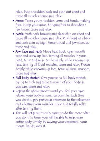 relax. Push shoulders back and push out chest and
    tense all muscles, tense and relax.
•   Arms: Tense your shoulders, arms and hands, making
    fists. Pump your arms, bringing fists to shoulders a
    few times, tense and relax.
•   Neck: Arch neck forward and place chin on chest and
    tense all muscles, tense and relax. Push head way back
    and push chin up high, tense throat and jaw muscles,
    tense and relax.
•   Jaw, face and head: Move head back, open mouth
    wide and screw up face, tensing all muscles in your
    head, tense and relax. Smile widely while screwing up
    face, tensing all facial muscles, tense and relax. Frown
    deeply while screwing up face, tense all facial muscles,
    tense and relax.
•   Full body stretch: Give yourself a full body stretch,
    trying to arch and tense as much of your body as
    you can, tense and relax.
•   Repeat the above process until you feel you have
    relaxed your body as much as possible. Each time
    you do this, pay particular attention to the relaxation
    part - letting your muscles droop and totally relax
    after tensing them.
•   This will get progressively easier to do the more often
    you do it. In time, you will be able to relax your
    entire body simply by waving your awareness, your
    mental hands, over it.
 