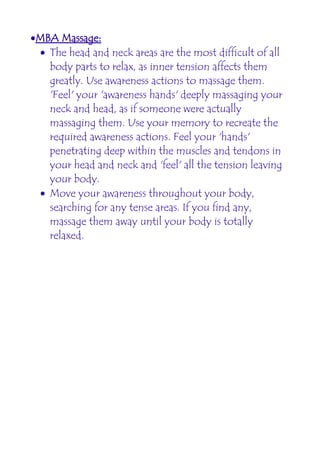 •MBA Massage:
 • The head and neck areas are the most difficult of all
   body parts to relax, as inner tension affects them
   greatly. Use awareness actions to massage them.
   'Feel' your 'awareness hands' deeply massaging your
   neck and head, as if someone were actually
   massaging them. Use your memory to recreate the
   required awareness actions. Feel your 'hands'
   penetrating deep within the muscles and tendons in
   your head and neck and 'feel' all the tension leaving
   your body.
 • Move your awareness throughout your body,
   searching for any tense areas. If you find any,
   massage them away until your body is totally
   relaxed.
 