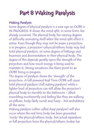 Part 8 Waking Paralysis
Waking Paralysis:
Some degree of physical paralysis is a sure sign an OOBE is
IN PROGRESS. It shows the mind split, in some form, has
already occurred. The physical body has varying degrees
of difficulty animating itself when the mind split effect is
active. Even though they may not be aware a projection
is in progress, a projector's physical/etheric body may feel
total physical paralysis, or some degree of lethargy and
heaviness and disorientation in their physical body. The
degree of this depends greatly upon the strength of the
projection and how much energy is being used to
maintain it. Strong sensations like these point to an
OOBE being in progress.
The degree of paralysis shows the 'strength' of the
projection. A full powered Real Time OOBE will cause
total physical paralysis (full waking paralysis) while a
lighter level of projection can still allow the projector's
physical body to stumble to the bathroom - albeit
mumbling incoherently and feeling like they are walking
on pillows, body fairly numb and fuzzy - but ambulatory
all the same.
Waking paralysis (often called sleep paralysis) will also
occur where the real time body has been generated
'inside' the physical/etheric body, but actual separation
or full projection from the physical/etheric bodies has
 