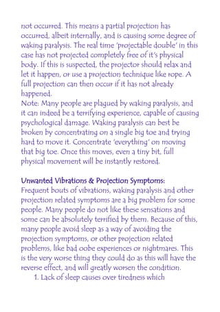 not occurred. This means a partial projection has
occurred, albeit internally, and is causing some degree of
waking paralysis. The real time 'projectable double' in this
case has not projected completely free of it's physical
body. If this is suspected, the projector should relax and
let it happen, or use a projection technique like rope. A
full projection can then occur if it has not already
happened.
Note: Many people are plagued by waking paralysis, and
it can indeed be a terrifying experience, capable of causing
psychological damage. Waking paralysis can best be
broken by concentrating on a single big toe and trying
hard to move it. Concentrate 'everything' on moving
that big toe. Once this moves, even a tiny bit, full
physical movement will be instantly restored.

Unwanted Vibrations & Projection Symptoms:
Frequent bouts of vibrations, waking paralysis and other
projection related symptoms are a big problem for some
people. Many people do not like these sensations and
some can be absolutely terrified by them. Because of this,
many people avoid sleep as a way of avoiding the
projection symptoms, or other projection related
problems, like bad oobe experiences or nightmares. This
is the very worse thing they could do as this will have the
reverse effect, and will greatly worsen the condition.
     1. Lack of sleep causes over tiredness which
 