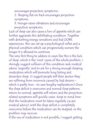 encourages projection symptoms.
     2. Sleeping flat on back encourages projection
     symptoms.
     3. Hunger raises vibrations and encourages
     projection symptoms.
Lack of sleep can also cause a loss of appetite which can
further aggravate this debilitating condition. Together
with disturbing energy sensations and bad OOBE
experiences, this can set up a psychological reflex and a
physical condition which can progressively worsen the
longer it is allowed to continue.
The very first thing to address in cases like this is the lack
of sleep, which is the 'root' cause of the whole problem. I
strongly suggest sufferers of this condition seek medical
advice 'urgently' and to ask for a strong enough sleeping
medication which will promote long lasting and
dreamless sleep. (I suggest people tell their doctor they
are suffering from insomnia caused by bad dreams -
which is partly true - to save lengthy explanations) Once
the sleep deficit is overcome and normal sleep patterns
return to normal, appetite will return and the projection
related symptoms will quickly cease. Keep in mind here
that the medication must be taken regularly (as per
medical advice) until the sleep deficit is completely
overcome before the medication can be stopped, or the
problem may reoccur.
If the use of medication is not possible, I suggest getting
 