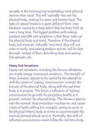 up early in the morning and undertaking more physical
exercise than usual. This will 'naturally' tire out the
physical body, making for easier and heavier sleep. This
type of natural tiredness is quite different from 'over
tiredness' caused by a sleep deficit that has been built up
over a long time. The biggest problem with waking
paralysis and OBE exit symptoms is that these 'wake up'
the physical body and mind. Therefore, if the physical
body and mind are 'naturally' very tired, they will not
wake so easily, and waking paralysis and etc. will be slept
through, instead of them disturbing sleep and causing
fear episodes, etc.

Heavy Exit Sensations:
Heavy exit sensations, including the famous vibrations,
are simply energy movement sensations. The strength of
these, however, appears to be caused by the attempt to
shift the centre of 'waking' consciousness 'outside' the
bounds of the physical body, along with the real time
body as it projects. This forces a reflection of 'waking'
consciousness to go with the projecting double as it
projects 'outside' the physical body. This throws a spanner
into the normal 'sleep projection' mechanism, and causes
a type of teeth rattling bio-energetic jarring to occur in
the physical/etheric body as it tries to accommodate the
unusual demand placed upon it. Normally, this shift of
reflected consciousness would follow the real time body,
 
