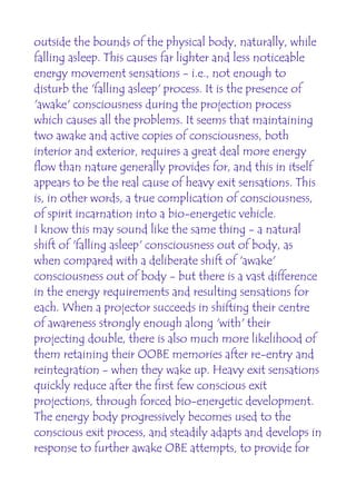 outside the bounds of the physical body, naturally, while
falling asleep. This causes far lighter and less noticeable
energy movement sensations - i.e., not enough to
disturb the 'falling asleep' process. It is the presence of
'awake' consciousness during the projection process
which causes all the problems. It seems that maintaining
two awake and active copies of consciousness, both
interior and exterior, requires a great deal more energy
flow than nature generally provides for, and this in itself
appears to be the real cause of heavy exit sensations. This
is, in other words, a true complication of consciousness,
of spirit incarnation into a bio-energetic vehicle.
I know this may sound like the same thing - a natural
shift of 'falling asleep' consciousness out of body, as
when compared with a deliberate shift of 'awake'
consciousness out of body - but there is a vast difference
in the energy requirements and resulting sensations for
each. When a projector succeeds in shifting their centre
of awareness strongly enough along 'with' their
projecting double, there is also much more likelihood of
them retaining their OOBE memories after re-entry and
reintegration - when they wake up. Heavy exit sensations
quickly reduce after the first few conscious exit
projections, through forced bio-energetic development.
The energy body progressively becomes used to the
conscious exit process, and steadily adapts and develops in
response to further awake OBE attempts, to provide for
 