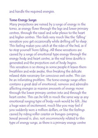 and handle the required energies.

Torso Energy Surge:
Many projections are ruined by a surge of energy in the
torso, as energy flows through the legs and lower primary
centres, through the navel and solar plexus to the heart
and higher centres. This feels very much like the 'falling'
sensation you get occasionally while drifting off to sleep.
This feeling makes you catch at the sides of the bed, as if
to stop yourself from falling. All these sensations are
caused by a surge of emotional type energy through the
energy body and heart centre, as the real time double is
generated and the projection out of body begins.
This sensation is so strong in some people it leaves them
breathless and wide awake, thus breaking the delicate
relaxed state necessary for conscious exit oobe. This can
be an infuriating problem. The torso energy surge often
contains a great deal of emotional, nervous and adrenalin
affecting energies as massive amounts of energy move
through the lower primary centres into and through the
heart centre. This can be felt in much the same way as any
emotional surging type of body-rush would be felt...like
a huge wave of excitement, much like you may feel if
you suddenly won a million dollars, or like the feelings
caused by riding roller coaster or bungee-jumping.
Sexual arousal is, also, not uncommonly related to this
type of energy surge, as there is a primary energy centre
 