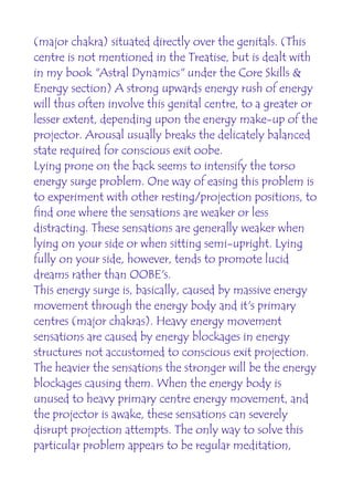 (major chakra) situated directly over the genitals. (This
centre is not mentioned in the Treatise, but is dealt with
in my book "Astral Dynamics" under the Core Skills &
Energy section) A strong upwards energy rush of energy
will thus often involve this genital centre, to a greater or
lesser extent, depending upon the energy make-up of the
projector. Arousal usually breaks the delicately balanced
state required for conscious exit oobe.
Lying prone on the back seems to intensify the torso
energy surge problem. One way of easing this problem is
to experiment with other resting/projection positions, to
find one where the sensations are weaker or less
distracting. These sensations are generally weaker when
lying on your side or when sitting semi-upright. Lying
fully on your side, however, tends to promote lucid
dreams rather than OOBE's.
This energy surge is, basically, caused by massive energy
movement through the energy body and it's primary
centres (major chakras). Heavy energy movement
sensations are caused by energy blockages in energy
structures not accustomed to conscious exit projection.
The heavier the sensations the stronger will be the energy
blockages causing them. When the energy body is
unused to heavy primary centre energy movement, and
the projector is awake, these sensations can severely
disrupt projection attempts. The only way to solve this
particular problem appears to be regular meditation,
 