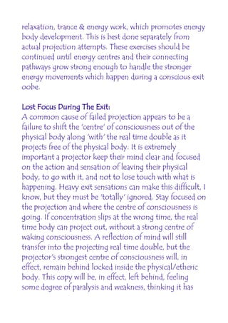 relaxation, trance & energy work, which promotes energy
body development. This is best done separately from
actual projection attempts. These exercises should be
continued until energy centres and their connecting
pathways grow strong enough to handle the stronger
energy movements which happen during a conscious exit
oobe.

Lost Focus During The Exit:
A common cause of failed projection appears to be a
failure to shift the 'centre' of consciousness out of the
physical body along 'with' the real time double as it
projects free of the physical body. It is extremely
important a projector keep their mind clear and focused
on the action and sensation of leaving their physical
body, to go with it, and not to lose touch with what is
happening. Heavy exit sensations can make this difficult, I
know, but they must be 'totally' ignored. Stay focused on
the projection and where the centre of consciousness is
going. If concentration slips at the wrong time, the real
time body can project out, without a strong centre of
waking consciousness. A reflection of mind will still
transfer into the projecting real time double, but the
projector's strongest centre of consciousness will, in
effect, remain behind locked inside the physical/etheric
body. This copy will be, in effect, left behind, feeling
some degree of paralysis and weakness, thinking it has
 
