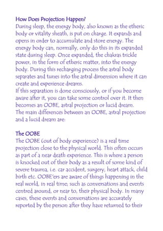 How Does Projection Happen?
During sleep, the energy body, also known as the etheric
body or vitality sheath, is put on charge. It expands and
opens in order to accumulate and store energy. The
energy body can, normally, only do this in its expanded
state during sleep. Once expanded, the chakras trickle
power, in the form of etheric matter, into the energy
body. During this recharging process the astral body
separates and tunes into the astral dimension where it can
create and experience dreams.
If this separation is done consciously, or if you become
aware after it, you can take some control over it. It then
becomes an OOBE, astral projection or lucid dream.
The main differences between an OOBE, astral projection
and a lucid dream are:

The OOBE
The OOBE (out of body experience) is a real time
projection close to the physical world. This often occurs
as part of a near death experience. This is where a person
is knocked out of their body as a result of some kind of
severe trauma, i.e. car accident, surgery, heart attack, child
birth etc. OOBE'ers are aware of things happening in the
real world, in real time; such as conversations and events
centred around, or near to, their physical body. In many
cases, these events and conversations are accurately
reported by the person after they have returned to their
 