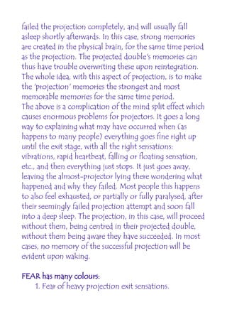 failed the projection completely, and will usually fall
asleep shortly afterwards. In this case, strong memories
are created in the physical brain, for the same time period
as the projection. The projected double's memories can
thus have trouble overwriting these upon reintegration.
The whole idea, with this aspect of projection, is to make
the 'projection' memories the strongest and most
memorable memories for the same time period.
The above is a complication of the mind split effect which
causes enormous problems for projectors. It goes a long
way to explaining what may have occurred when (as
happens to many people) everything goes fine right up
until the exit stage, with all the right sensations:
vibrations, rapid heartbeat, falling or floating sensation,
etc., and then everything just stops. It just goes away,
leaving the almost-projector lying there wondering what
happened and why they failed. Most people this happens
to also feel exhausted, or partially or fully paralysed, after
their seemingly failed projection attempt and soon fall
into a deep sleep. The projection, in this case, will proceed
without them, being centred in their projected double,
without them being aware they have succeeded. In most
cases, no memory of the successful projection will be
evident upon waking.

FEAR has many colours:
   1. Fear of heavy projection exit sensations.
 