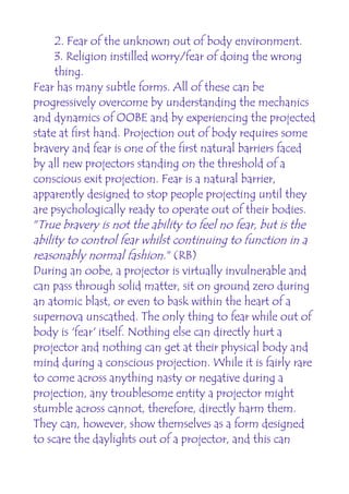 2. Fear of the unknown out of body environment.
     3. Religion instilled worry/fear of doing the wrong
     thing.
Fear has many subtle forms. All of these can be
progressively overcome by understanding the mechanics
and dynamics of OOBE and by experiencing the projected
state at first hand. Projection out of body requires some
bravery and fear is one of the first natural barriers faced
by all new projectors standing on the threshold of a
conscious exit projection. Fear is a natural barrier,
apparently designed to stop people projecting until they
are psychologically ready to operate out of their bodies.
"True bravery is not the ability to feel no fear, but is the
ability to control fear whilst continuing to function in a
reasonably normal fashion." (RB)
During an oobe, a projector is virtually invulnerable and
can pass through solid matter, sit on ground zero during
an atomic blast, or even to bask within the heart of a
supernova unscathed. The only thing to fear while out of
body is 'fear' itself. Nothing else can directly hurt a
projector and nothing can get at their physical body and
mind during a conscious projection. While it is fairly rare
to come across anything nasty or negative during a
projection, any troublesome entity a projector might
stumble across cannot, therefore, directly harm them.
They can, however, show themselves as a form designed
to scare the daylights out of a projector, and this can
 