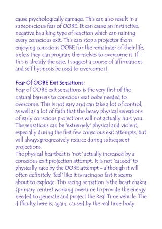 cause psychologically damage. This can also result in a
subconscious fear of OOBE. It can cause an instinctive,
negative baulking type of reaction which can ruining
every conscious exit. This can stop a projector from
enjoying conscious OOBE for the remainder of their life,
unless they can program themselves to overcome it. If
this is already the case, I suggest a course of affirmations
and self hypnosis be used to overcome it.

Fear Of OOBE Exit Sensations:
Fear of OOBE exit sensations is the very first of the
natural barriers to conscious exit oobe needed to
overcome. This is not easy and can take a lot of control,
as well as a lot of faith that the heavy physical sensations
of early conscious projections will not actually hurt you.
The sensations can be 'extremely' physical and violent,
especially during the first few conscious exit attempts, but
will always progressively reduce during subsequent
projections.
The physical heartbeat is 'not' actually increased by a
conscious exit projection attempt. It is not 'caused' to
physically race by the OOBE attempt - although it will
often definitely 'feel' like it is racing so fast it seems
about to explode. This racing sensation is the heart chakra
(primary centre) working overtime to provide the energy
needed to generate and project the Real Time vehicle. The
difficulty here is, again, caused by the real time body
 