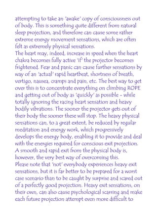 attempting to take an 'awake' copy of consciousness out
of body. This is something quite different from natural
sleep projection, and therefore can cause some rather
extreme energy movement sensations, which are often
felt as extremely physical sensations.
The heart may, indeed, increase in speed when the heart
chakra becomes fully active 'if' the projector becomes
frightened. Fear and panic can cause further sensations by
way of an 'actual' rapid heartbeat, shortness of breath,
vertigo, nausea, cramps and pain, etc. The best way to get
over this is to concentrate everything on climbing ROPE
and getting out of body as 'quickly' as possible - while
totally ignoring the racing heart sensation and heavy
bodily vibrations. The sooner the projector gets out of
their body the sooner these will stop. The heavy physical
sensations can, to a great extent, be reduced by regular
meditation and energy work, which progressively
develops the energy body, enabling it to provide and deal
with the energies required for conscious exit projection.
A smooth and rapid exit from the physical body is,
however, the very best way of overcoming this.
Please note that 'not' everybody experiences heavy exit
sensations, but it is far better to be prepared for a worst
case scenario than to be caught by surprise and scared out
of a perfectly good projection. Heavy exit sensations, on
their own, can also cause psychological scarring and make
each future projection attempt even more difficult to
 