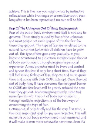 achieve. This is like how you might wince by instinctive
reflex action while brushing a once sensitive tooth, even
long after it has been repaired and no pain will be felt.

Fear Of The Unknown Out Of Body Environment:
Fear of the out of body environment itself is not easy to
get over. This is simply caused by fear of the unknown
and most people get some degree of this the first few
times they get out. This type of fear seems related to the
natural fear of the dark which all children have to grow
out of. This type of fear goes away gradually, as you
become accustomed to projection sensations and the out
of body environment through progressive personal
experience. A new projector must be brave and control
and ignore this fear, if only for a short time. Even if they
still feel strong feelings of fear, they can and must ignore
these and go on with their OOBE attempt. Once they get
out of body, they'll have overcome the first great barrier
to OOBE and fear levels will be greatly reduced the next
time they get out. Becoming progressively more and
more familiar with the out of body environment,
through multiple projections, is of the best ways of
overcoming this type of fear.
Getting out, if only briefly and for the very first time, is
the most important goal for any new projector. This will
make the out of body environment much more real and
it will make it even more achievable next time. Even if a
 