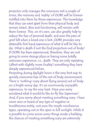 projector only manages the conscious exit a couple of
times, the memory and 'reality' of OOBE will be forever
instilled into them by those experiences. The knowledge
that they can exist apart from their physical body and
remain intact, alive and functioning, will remain with
them forever. This, on it's own, can also greatly help to
reduce the fear of personal death, and even the pain of
grief felt when a loved one is lost. OOBE provides very
attainable first hand experience of what it will be like to
die. What is death if not the final projection out of body?
If OOBE has been experienced, therefore, they are not
going to some strange place or having some totally
unknown experience, i.e., death. They are only repeating
(albeit with slightly more finality) something they have
already experienced before.
Projecting during daylight hours is the very best way to
quickly overcome fear of the out of body environment.
There is 'nothing' scary about flying around out of body
on a bright sunny day. It's an enormously enjoyable
experience, to say the very least. Have you every
wondered what it would be like to fly like Superman?
And, if you worry about meeting something scary: I have
never seen or heard of any type of negative or
troublesome entity, not even the simple mischievous
types, operating out in the open in full sunlight. While it
is possible to come across some things inside a building,
the chances of meeting something scary are extremely
 