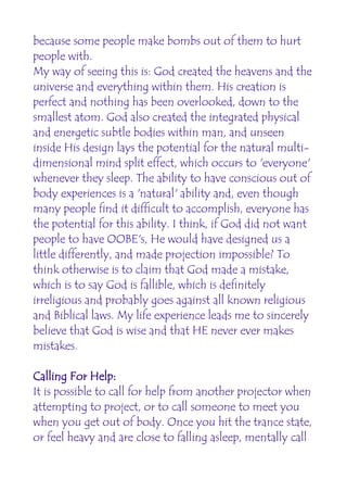 because some people make bombs out of them to hurt
people with.
My way of seeing this is: God created the heavens and the
universe and everything within them. His creation is
perfect and nothing has been overlooked, down to the
smallest atom. God also created the integrated physical
and energetic subtle bodies within man, and unseen
inside His design lays the potential for the natural multi-
dimensional mind split effect, which occurs to 'everyone'
whenever they sleep. The ability to have conscious out of
body experiences is a 'natural' ability and, even though
many people find it difficult to accomplish, everyone has
the potential for this ability. I think, if God did not want
people to have OOBE's, He would have designed us a
little differently, and made projection impossible? To
think otherwise is to claim that God made a mistake,
which is to say God is fallible, which is definitely
irreligious and probably goes against all known religious
and Biblical laws. My life experience leads me to sincerely
believe that God is wise and that HE never ever makes
mistakes.

Calling For Help:
It is possible to call for help from another projector when
attempting to project, or to call someone to meet you
when you get out of body. Once you hit the trance state,
or feel heavy and are close to falling asleep, mentally call
 