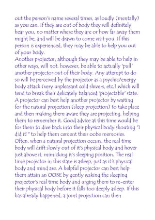 out the person's name several times, as loudly (mentally)
as you can. If they are out of body they will definitely
hear you, no matter where they are or how far away them
might be, and will be drawn to come visit you. If this
person is experienced, they may be able to help you out
of your body.
Another projector, although they may be able to help in
other ways, will not, however, be able to actually 'pull'
another projector out of their body. Any attempt to do
so will be perceived by the projector as a psychic/energy
body attack (very unpleasant cold shivers, etc.) which will
tend to break their delicately balanced 'projectable' state.
A projector can best help another projector by waiting
for the natural projection (sleep projection) to take place
and then making them aware they are projecting, helping
them to remember it. Good advice at this time would be
for them to dive back into their physical body shouting "I
did it!" to help them cement their oobe memories.
Often, when a natural projection occurs, the real time
body will drift slowly out of it's physical body and hover
just above it, mimicking it's sleeping position. The real
time projector in this state is asleep, just as it's physical
body and mind are. A helpful projector can best help
them attain an OOBE by gently waking the sleeping
projector's real time body and urging them to re-enter
their physical body before it falls too deeply asleep. If this
has already happened, a joint projection can then
 