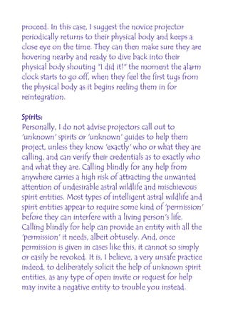 proceed. In this case, I suggest the novice projector
periodically returns to their physical body and keeps a
close eye on the time. They can then make sure they are
hovering nearby and ready to dive back into their
physical body shouting "I did it!" the moment the alarm
clock starts to go off, when they feel the first tugs from
the physical body as it begins reeling them in for
reintegration.

Spirits:
Personally, I do not advise projectors call out to
'unknown' spirits or 'unknown' guides to help them
project, unless they know 'exactly' who or what they are
calling, and can verify their credentials as to exactly who
and what they are. Calling blindly for any help from
anywhere carries a high risk of attracting the unwanted
attention of undesirable astral wildlife and mischievous
spirit entities. Most types of intelligent astral wildlife and
spirit entities appear to require some kind of 'permission'
before they can interfere with a living person's life.
Calling blindly for help can provide an entity with all the
'permission' it needs, albeit obtusely. And, once
permission is given in cases like this, it cannot so simply
or easily be revoked. It is, I believe, a very unsafe practice
indeed, to deliberately solicit the help of unknown spirit
entities, as any type of open invite or request for help
may invite a negative entity to trouble you instead.
 
