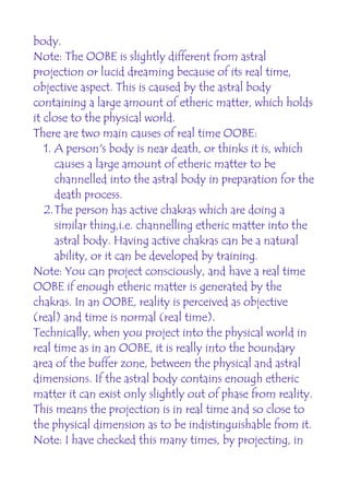 body.
Note: The OOBE is slightly different from astral
projection or lucid dreaming because of its real time,
objective aspect. This is caused by the astral body
containing a large amount of etheric matter, which holds
it close to the physical world.
There are two main causes of real time OOBE:
   1. A person's body is near death, or thinks it is, which
      causes a large amount of etheric matter to be
      channelled into the astral body in preparation for the
      death process.
   2.The person has active chakras which are doing a
      similar thing,i.e. channelling etheric matter into the
      astral body. Having active chakras can be a natural
      ability, or it can be developed by training.
Note: You can project consciously, and have a real time
OOBE if enough etheric matter is generated by the
chakras. In an OOBE, reality is perceived as objective
(real) and time is normal (real time).
Technically, when you project into the physical world in
real time as in an OOBE, it is really into the boundary
area of the buffer zone, between the physical and astral
dimensions. If the astral body contains enough etheric
matter it can exist only slightly out of phase from reality.
This means the projection is in real time and so close to
the physical dimension as to be indistinguishable from it.
Note: I have checked this many times, by projecting, in
 