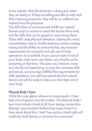 know 'exactly' what the projector is doing and 'when'
they are doing it. If they are willing and able to help with
them learning projection, they will do so, without any
request from the projector.
The difficulties of conscious exit OOBE are 'natural'
barriers and it is unwise to avoid the lessons these hold
and the skills that can be gained in overcoming them.
These skills: deep physical relaxation, clearing the mind,
concentration, trance, bodily awareness actions, energy
raising and the ability to overcome fear, are necessary
requirements for successful and safe out of body
operations. In a nutshell, if you cannot make it out of
your body under your own steam, you should not be
projecting at that time. This does not, however, mean
you should not keep trying, as once the necessary skills
are learned, and you have fulfilled the requirements for
OBE operations, you will have passed the first natural
barrier and will be ready to take your first steps out of
your body.

Physical Body's Eyes:
While this may appear obvious to many people, I have
had a lot of queries over this matter. The physical body's
eyes must remain closed at all times during a projection
attempt. (you wouldn't believe how many times I've
been asked about this:) Real Time and/or Astral sight will
enable by itself during or just prior to a conscious
 