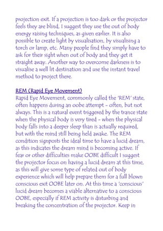 projection exit. If a projection is too dark or the projector
feels they are blind, I suggest they use the out of body
energy raising techniques, as given earlier. It is also
possible to create light by visualisation, by visualising a
torch or lamp, etc. Many people find they simply have to
ask for their sight when out of body and they get it
straight away. Another way to overcome darkness is to
visualise a well lit destination and use the instant travel
method to project there.

REM (Rapid Eye Movement)
Rapid Eye Movement, commonly called the 'REM' state,
often happens during an oobe attempt - often, but not
always. This is a natural event triggered by the trance state
when the physical body is very tired - when the physical
body falls into a deeper sleep than is actually required,
but with the mind still being held awake. The REM
condition signposts the ideal time to have a lucid dream,
as this indicates the dream mind is becoming active. If
fear or other difficulties make OOBE difficult I suggest
the projector focus on having a lucid dream at this time,
as this will give some type of related out of body
experience which will help prepare them for a full blown
conscious exit OOBE later on. At this time a 'conscious'
lucid dream becomes a viable alternative to a conscious
OOBE, especially if REM activity is disturbing and
breaking the concentration of the projector. Keep in
 
