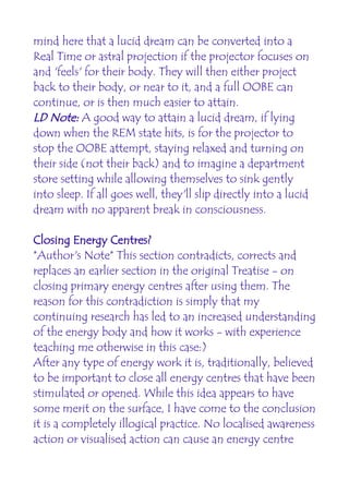 mind here that a lucid dream can be converted into a
Real Time or astral projection if the projector focuses on
and 'feels' for their body. They will then either project
back to their body, or near to it, and a full OOBE can
continue, or is then much easier to attain.
LD Note: A good way to attain a lucid dream, if lying
down when the REM state hits, is for the projector to
stop the OOBE attempt, staying relaxed and turning on
their side (not their back) and to imagine a department
store setting while allowing themselves to sink gently
into sleep. If all goes well, they'll slip directly into a lucid
dream with no apparent break in consciousness.

Closing Energy Centres?
*Author's Note* This section contradicts, corrects and
replaces an earlier section in the original Treatise - on
closing primary energy centres after using them. The
reason for this contradiction is simply that my
continuing research has led to an increased understanding
of the energy body and how it works - with experience
teaching me otherwise in this case:)
After any type of energy work it is, traditionally, believed
to be important to close all energy centres that have been
stimulated or opened. While this idea appears to have
some merit on the surface, I have come to the conclusion
it is a completely illogical practice. No localised awareness
action or visualised action can cause an energy centre
 