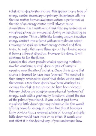 (chakra) to deactivate or close. This applies to any type of
energy centre, secondary or primary. Experience tells me
that no matter how an awareness action is performed at
the site of an energy centre it will 'always' cause
stimulation. It is a mistake to think that any awareness or
visualised action can succeed at closing or deactivating an
energy centre. This is a little like fanning a spark (inactive
energy centre) into a flame with an stimulation action
(making the spark an 'active' energy centre) and then
trying to make that same flame go out by blowing up on
it from a different direction. However it is done, it will
continue to fan the flame.
Consider this: Most popular chakra opening methods
involve visualising a small door or pair of curtains
opening over the site of a chakra. Once this is done that
chakra is deemed to have been 'opened'. This method is
then simply reversed to 'close' that chakra at the end of
the session. Once these doors have been visualised as
closing, the chakras are deemed to have been 'closed'.
Primary chakras are complex non-physical 'vortexes' of
energy, each with a great many functions, about the size
of the palm of your hand. If you look at just how a
visualised 'little door' opening technique like this would
affect a powerful energy structure like this, it becomes
fairly obvious that a reversed action of 'closing' a simple
little door would have little or no effect. It would also
not affect it in the desired way. If you understand how
 