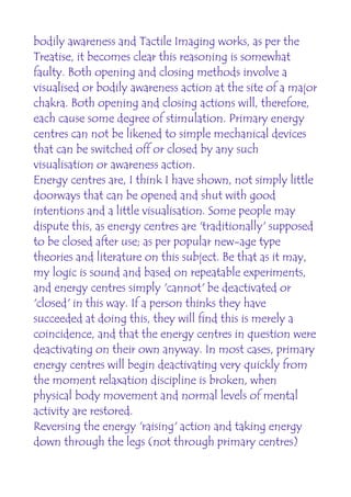 bodily awareness and Tactile Imaging works, as per the
Treatise, it becomes clear this reasoning is somewhat
faulty. Both opening and closing methods involve a
visualised or bodily awareness action at the site of a major
chakra. Both opening and closing actions will, therefore,
each cause some degree of stimulation. Primary energy
centres can not be likened to simple mechanical devices
that can be switched off or closed by any such
visualisation or awareness action.
Energy centres are, I think I have shown, not simply little
doorways that can be opened and shut with good
intentions and a little visualisation. Some people may
dispute this, as energy centres are 'traditionally' supposed
to be closed after use; as per popular new-age type
theories and literature on this subject. Be that as it may,
my logic is sound and based on repeatable experiments,
and energy centres simply 'cannot' be deactivated or
'closed' in this way. If a person thinks they have
succeeded at doing this, they will find this is merely a
coincidence, and that the energy centres in question were
deactivating on their own anyway. In most cases, primary
energy centres will begin deactivating very quickly from
the moment relaxation discipline is broken, when
physical body movement and normal levels of mental
activity are restored.
Reversing the energy 'raising' action and taking energy
down through the legs (not through primary centres)
 