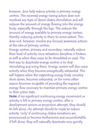 however, does help reduce activity in primary energy
centres. This reversed energy raising action does not
involved any type of direct chakra stimulation and will
reduces the amount of energy flowing into the energy
body, especially through the legs. This reduces the
amount of energy available to primary energy centres,
thereby reducing activity in them to some extent. This
does not, however, involve any focused awareness actions
at the sites of primary centres.
Energy centres, primary and secondary, naturally reduce
their level of activity once relaxation discipline is broken,
as well as when they cease to be stimulated or used. The
best way to deactivate energy centres is to stop
stimulating and using them. Energy centres will also cease
activity when they become energetically exhausted. This
will happen when the supporting energy body circuitry
shuts down, becomes exhausted, or for some other
reason becomes incapable of providing the required
energy flow necessary to maintain primary energy centres
in their active state.
Note: if no significant continuing energy movement or
activity is felt in primary energy centres, after a
development session or projection attempt, they should
be left alone. An attempt should be made to reduce
activity 'only' if continuing chakra sensations are
pronounced or become bothersome and uncomfortable.
If left alone, they will naturally deactivate very quickly
 