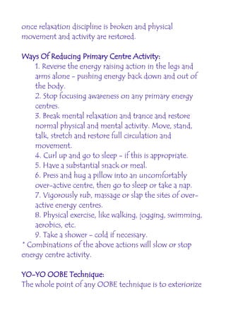once relaxation discipline is broken and physical
movement and activity are restored.

Ways Of Reducing Primary Centre Activity:
    1. Reverse the energy raising action in the legs and
    arms alone - pushing energy back down and out of
    the body.
    2. Stop focusing awareness on any primary energy
    centres.
    3. Break mental relaxation and trance and restore
    normal physical and mental activity. Move, stand,
    talk, stretch and restore full circulation and
    movement.
    4. Curl up and go to sleep - if this is appropriate.
    5. Have a substantial snack or meal.
    6. Press and hug a pillow into an uncomfortably
    over-active centre, then go to sleep or take a nap.
    7. Vigorously rub, massage or slap the sites of over-
    active energy centres.
    8. Physical exercise, like walking, jogging, swimming,
    aerobics, etc.
    9. Take a shower - cold if necessary.
* Combinations of the above actions will slow or stop
energy centre activity.

YO-YO OOBE Technique:
The whole point of any OOBE technique is to exteriorize
 