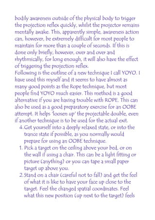 bodily awareness outside of the physical body to trigger
the projection reflex quickly, whilst the projector remains
mentally awake. This, apparently simple, awareness action
can, however, be extremely difficult for most people to
maintain for more than a couple of seconds. If this is
done only briefly, however, over and over and
rhythmically, for long enough, it will also have the effect
of triggering the projection reflex.
Following is the outline of a new technique I call YOYO. I
have used this myself and it seems to have almost as
many good points as the Rope technique, but most
people find YOYO much easier. This method is a good
alternative if you are having trouble with ROPE. This can
also be used as a good preparatory exercise for an OOBE
attempt. It helps 'loosen up' the projectable double, even
if another technique is to be used for the actual exit.
   4.Get yourself into a deeply relaxed state, or into the
      trance state if possible, as you normally would
      prepare for using an OOBE technique.
   1. Pick a target on the ceiling above your bed, or on
      the wall if using a chair. This can be a light fitting or
      picture (anything) or you can tape a small paper
      target up above you.
   2.Stand on a chair (careful not to fall) and get the feel
      of what it is like to have your face up close to the
      target. Feel the changed spatial coordinates. Feel
      what this new position (up next to the target) feels
 