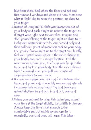 like from there. Feel where the floor and bed and
   furniture and windows and doors are now. Memorise
   what it 'feels' like to be in this position, up close to
   your target.
3. Instead of using ROPE, shift your awareness out of
   your body and push it right up next to the target, as
   if target were right next to your face. Imagine and
   'feel' yourself being at the target, right up close to it.
   Hold your awareness there for one second only and
   then pull your point of awareness back to your body.
   Feel yourself move right up to the target and, briefly,
   feel your spatial coordinates in the room change as
   your bodily awareness changes location. Feel the
   room move around you, briefly, as you fly up to the
   target and back to your body. Feel the room change
   back to normal when you pull your centre of
   awareness back to your body.
4.Bounce your awareness back and forth between the
   target and your body at roughly one second intervals
   (whatever feels most natural). Try and develop a
   natural rhythm, in and out, in and out, over and
   over.
5. When you get used to using this technique, extend
   your time at the target slightly, just a little bit longer.
   Always keep this time short enough to be
   comfortable and achievable so you can do it
   repeatedly, over and over, with ease. This takes
 
