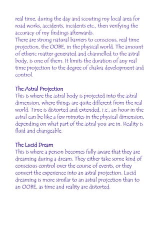 real time, during the day and scouting my local area for
road works, accidents, incidents etc., then verifying the
accuracy of my findings afterwards.
There are strong natural barriers to conscious, real time
projection, the OOBE, in the physical world. The amount
of etheric matter generated and channelled to the astral
body, is one of them. It limits the duration of any real
time projection to the degree of chakra development and
control.

The Astral Projection
This is where the astral body is projected into the astral
dimension, where things are quite different from the real
world. Time is distorted and extended, i.e., an hour in the
astral can be like a few minutes in the physical dimension,
depending on what part of the astral you are in. Reality is
fluid and changeable.

The Lucid Dream
This is where a person becomes fully aware that they are
dreaming during a dream. They either take some kind of
conscious control over the course of events, or they
convert the experience into an astral projection. Lucid
dreaming is more similar to an astral projection than to
an OOBE, as time and reality are distorted.
 