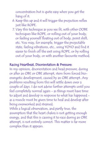 concentration but is quite easy when you get the
     hang of it.
  6. Keep this up and it will trigger the projection reflex
     just like ROPE.
  7. Vary this technique as you see fit, with other OOBE
     techniques like ROPE, or rolling out of your body,
     or feeling yourself floating out of body, point shift,
     etc. You may, for example, trigger the projectable
     state, feeling vibrations, etc., using YOYO and find it
     easier to finish off the exit using ROPE, or by rolling
     out of your body, or with another favourite method.

Racing Heartbeat, Disorientation & Pressure:
In my opinion, disorientation and head pressure, during
or after an OBE or OBE attempt, stem from forced bio-
energetic development, caused by an OBE attempt. Any
problems resulting from this will settle down over a
couple of days. I do not advise further attempts until you
feel completely normal again - as things must have time
to adjust and develop in response to what has happened -
as a muscle must be given time to heal and develop after
being overworked and strained.
While a logical observation, and partly true, the
assumption that the heart chakra is not getting enough
energy, and that this is causing it to race during an OBE
attempt, is not entirely correct. This matter is far more
complex than it appears.
 