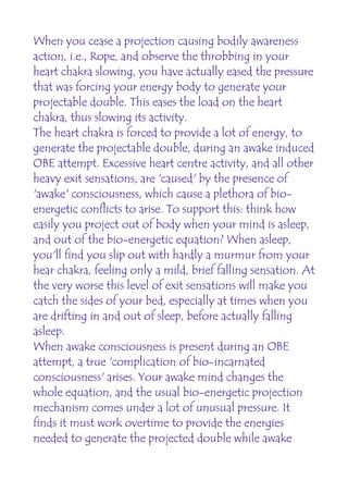 When you cease a projection causing bodily awareness
action, i.e., Rope, and observe the throbbing in your
heart chakra slowing, you have actually eased the pressure
that was forcing your energy body to generate your
projectable double. This eases the load on the heart
chakra, thus slowing its activity.
The heart chakra is forced to provide a lot of energy, to
generate the projectable double, during an awake induced
OBE attempt. Excessive heart centre activity, and all other
heavy exit sensations, are 'caused' by the presence of
'awake' consciousness, which cause a plethora of bio-
energetic conflicts to arise. To support this: think how
easily you project out of body when your mind is asleep,
and out of the bio-energetic equation? When asleep,
you'll find you slip out with hardly a murmur from your
hear chakra, feeling only a mild, brief falling sensation. At
the very worse this level of exit sensations will make you
catch the sides of your bed, especially at times when you
are drifting in and out of sleep, before actually falling
asleep.
When awake consciousness is present during an OBE
attempt, a true 'complication of bio-incarnated
consciousness' arises. Your awake mind changes the
whole equation, and the usual bio-energetic projection
mechanism comes under a lot of unusual pressure. It
finds it must work overtime to provide the energies
needed to generate the projected double while awake
 