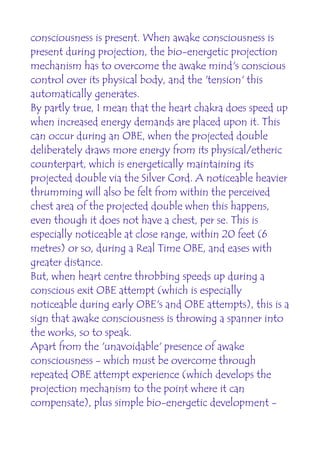 consciousness is present. When awake consciousness is
present during projection, the bio-energetic projection
mechanism has to overcome the awake mind's conscious
control over its physical body, and the 'tension' this
automatically generates.
By partly true, I mean that the heart chakra does speed up
when increased energy demands are placed upon it. This
can occur during an OBE, when the projected double
deliberately draws more energy from its physical/etheric
counterpart, which is energetically maintaining its
projected double via the Silver Cord. A noticeable heavier
thrumming will also be felt from within the perceived
chest area of the projected double when this happens,
even though it does not have a chest, per se. This is
especially noticeable at close range, within 20 feet (6
metres) or so, during a Real Time OBE, and eases with
greater distance.
But, when heart centre throbbing speeds up during a
conscious exit OBE attempt (which is especially
noticeable during early OBE's and OBE attempts), this is a
sign that awake consciousness is throwing a spanner into
the works, so to speak.
Apart from the 'unavoidable' presence of awake
consciousness - which must be overcome through
repeated OBE attempt experience (which develops the
projection mechanism to the point where it can
compensate), plus simple bio-energetic development -
 