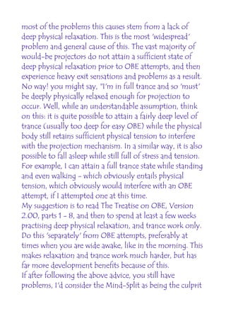most of the problems this causes stem from a lack of
deep physical relaxation. This is the most 'widespread'
problem and general cause of this. The vast majority of
would-be projectors do not attain a sufficient state of
deep physical relaxation prior to OBE attempts, and then
experience heavy exit sensations and problems as a result.
No way! you might say, "I'm in full trance and so 'must'
be deeply physically relaxed enough for projection to
occur. Well, while an understandable assumption, think
on this: it is quite possible to attain a fairly deep level of
trance (usually too deep for easy OBE) while the physical
body still retains sufficient physical tension to interfere
with the projection mechanism. In a similar way, it is also
possible to fall asleep while still full of stress and tension.
For example, I can attain a full trance state while standing
and even walking - which obviously entails physical
tension, which obviously would interfere with an OBE
attempt, if I attempted one at this time.
My suggestion is to read The Treatise on OBE, Version
2.00, parts 1 - 8, and then to spend at least a few weeks
practising deep physical relaxation, and trance work only.
Do this 'separately' from OBE attempts, preferably at
times when you are wide awake, like in the morning. This
makes relaxation and trance work much harder, but has
far more development benefits because of this.
If after following the above advice, you still have
problems, I'd consider the Mind-Split as being the culprit
 