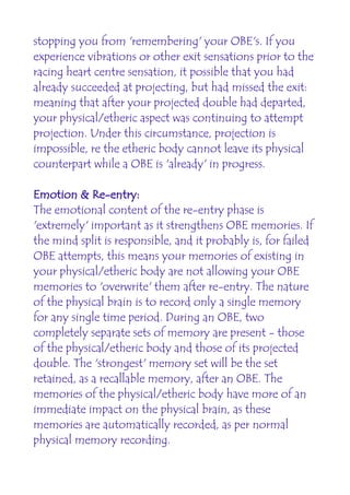 stopping you from 'remembering' your OBE's. If you
experience vibrations or other exit sensations prior to the
racing heart centre sensation, it possible that you had
already succeeded at projecting, but had missed the exit:
meaning that after your projected double had departed,
your physical/etheric aspect was continuing to attempt
projection. Under this circumstance, projection is
impossible, re the etheric body cannot leave its physical
counterpart while a OBE is 'already' in progress.

Emotion & Re-entry:
The emotional content of the re-entry phase is
'extremely' important as it strengthens OBE memories. If
the mind split is responsible, and it probably is, for failed
OBE attempts, this means your memories of existing in
your physical/etheric body are not allowing your OBE
memories to 'overwrite' them after re-entry. The nature
of the physical brain is to record only a single memory
for any single time period. During an OBE, two
completely separate sets of memory are present - those
of the physical/etheric body and those of its projected
double. The 'strongest' memory set will be the set
retained, as a recallable memory, after an OBE. The
memories of the physical/etheric body have more of an
immediate impact on the physical brain, as these
memories are automatically recorded, as per normal
physical memory recording.
 