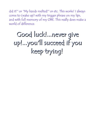 did it!" or "My hands melted!" or etc. This works! I always
come to (wake up) with my trigger phrase on my lips,
and with full memory of my OBE. This really does make a
world of difference.


    Good luck!...never give
   up!...you'll succeed if you
          keep trying!
 