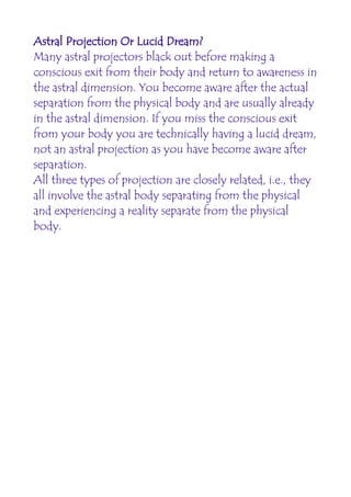 Astral Projection Or Lucid Dream?
Many astral projectors black out before making a
conscious exit from their body and return to awareness in
the astral dimension. You become aware after the actual
separation from the physical body and are usually already
in the astral dimension. If you miss the conscious exit
from your body you are technically having a lucid dream,
not an astral projection as you have become aware after
separation.
All three types of projection are closely related, i.e., they
all involve the astral body separating from the physical
and experiencing a reality separate from the physical
body.
 
