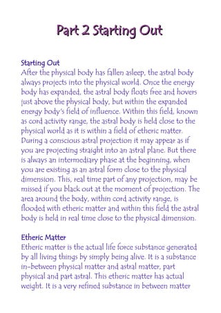Part 2 Starting Out

Starting Out
After the physical body has fallen asleep, the astral body
always projects into the physical world. Once the energy
body has expanded, the astral body floats free and hovers
just above the physical body, but within the expanded
energy body's field of influence. Within this field, known
as cord activity range, the astral body is held close to the
physical world as it is within a field of etheric matter.
During a conscious astral projection it may appear as if
you are projecting straight into an astral plane. But there
is always an intermediary phase at the beginning, when
you are existing as an astral form close to the physical
dimension. This, real time part of any projection, may be
missed if you black out at the moment of projection. The
area around the body, within cord activity range, is
flooded with etheric matter and within this field the astral
body is held in real time close to the physical dimension.

Etheric Matter
Etheric matter is the actual life force substance generated
by all living things by simply being alive. It is a substance
in-between physical matter and astral matter, part
physical and part astral. This etheric matter has actual
weight. It is a very refined substance in between matter
 