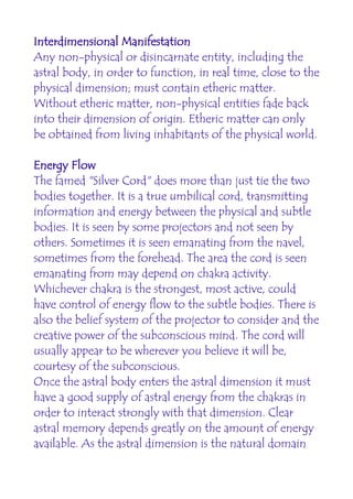 Interdimensional Manifestation
Any non-physical or disincarnate entity, including the
astral body, in order to function, in real time, close to the
physical dimension; must contain etheric matter.
Without etheric matter, non-physical entities fade back
into their dimension of origin. Etheric matter can only
be obtained from living inhabitants of the physical world.

Energy Flow
The famed "Silver Cord" does more than just tie the two
bodies together. It is a true umbilical cord, transmitting
information and energy between the physical and subtle
bodies. It is seen by some projectors and not seen by
others. Sometimes it is seen emanating from the navel,
sometimes from the forehead. The area the cord is seen
emanating from may depend on chakra activity.
Whichever chakra is the strongest, most active, could
have control of energy flow to the subtle bodies. There is
also the belief system of the projector to consider and the
creative power of the subconscious mind. The cord will
usually appear to be wherever you believe it will be,
courtesy of the subconscious.
Once the astral body enters the astral dimension it must
have a good supply of astral energy from the chakras in
order to interact strongly with that dimension. Clear
astral memory depends greatly on the amount of energy
available. As the astral dimension is the natural domain
 